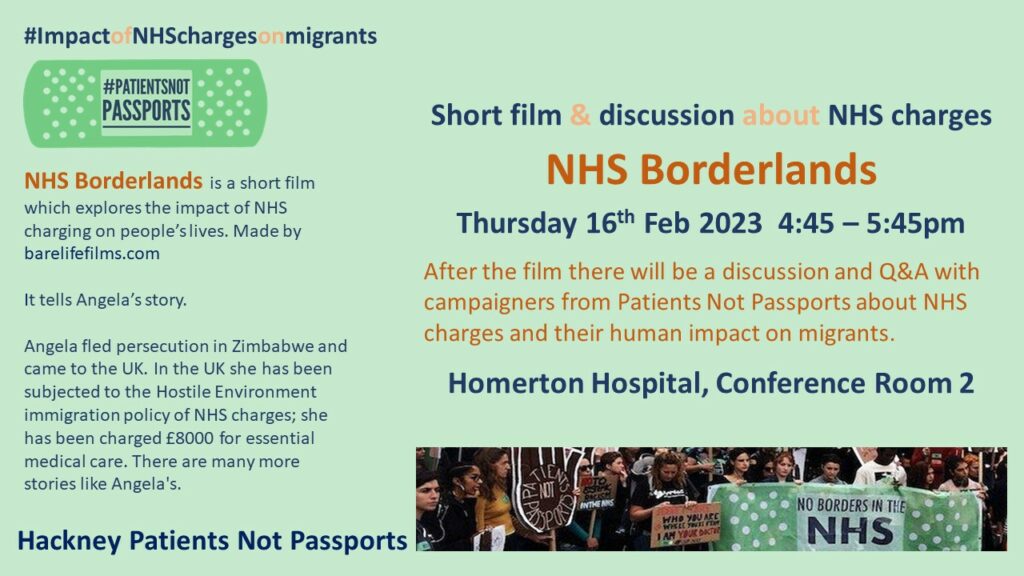 This is a green leaflet with a Patients Not Passports logo, and image of people protesting with people holding a banner of "No Borders in the NHS".
 NHS Borderlands is a short film which explores the impact of NHS charging on people's lives. Made by barelifefilms.com. It tells Angela's story. Angela fled persecution in Zimbabwe and came to the UK. In the UK she has been subjected to the Hostile Environment immigration policy of NHS charges; she has been charged £8000 for essential medical care. There are many more stories like Angela's.

Hackney Patients Not Passports. 
Short film & discussion about NHS charges. Thursday 16th Feb, 4:45 - 5:45pm. After the film there will be a discussion and Q&A with campaigners from Patients Not Passports about NHS charges and their human impact on migrants. 
Homerton Hospital, Conference Room 2.